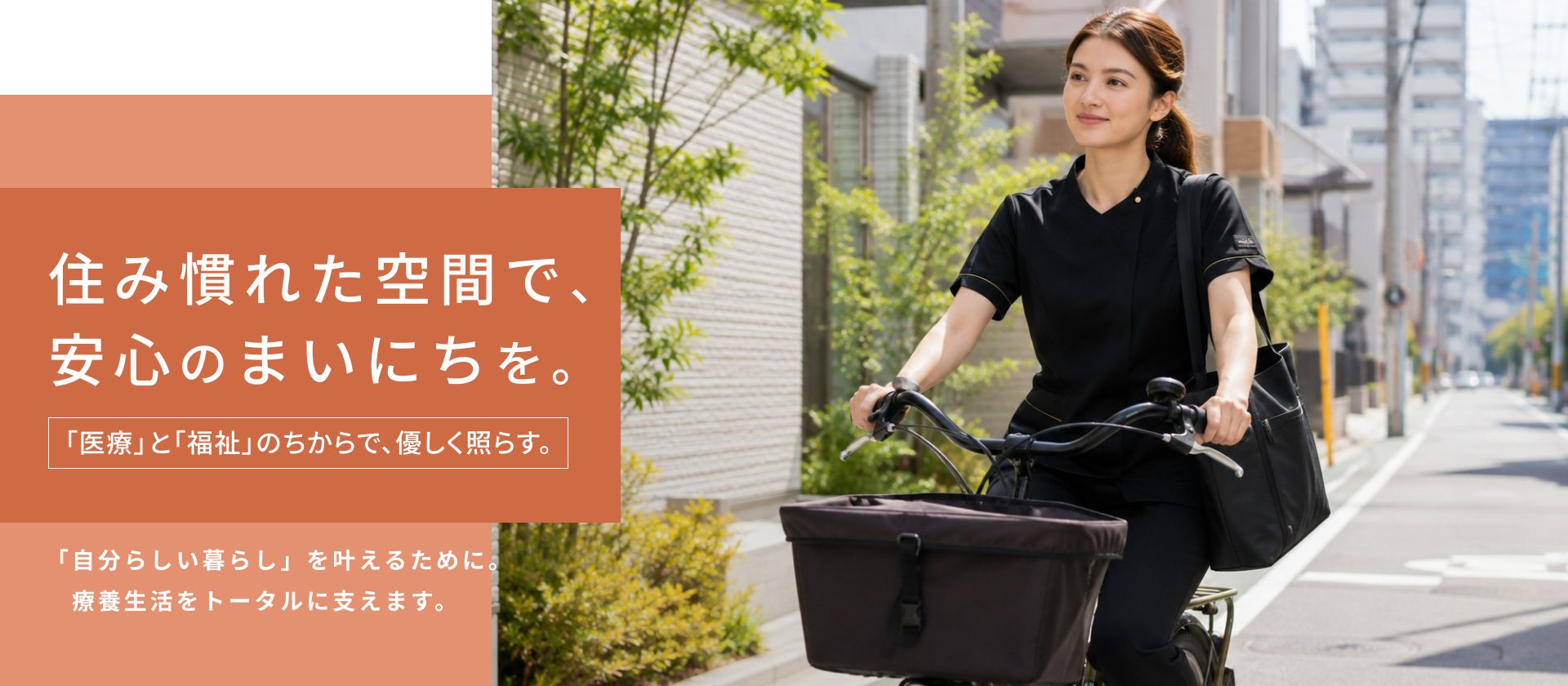 住み慣れた空間で、 安心のまいにちを。「医療」と「福祉」のちからで、優しく照らす。「自分らしい暮らし」を叶えるために。 　療養生活をトータルに支えます。