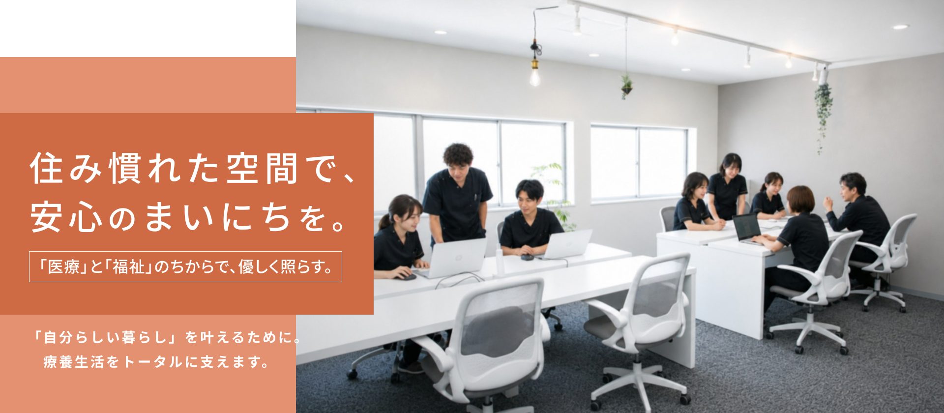 住み慣れた空間で、 安心のまいにちを。「医療」と「福祉」のちからで、優しく照らす。「自分らしい暮らし」を叶えるために。 　療養生活をトータルに支えます。